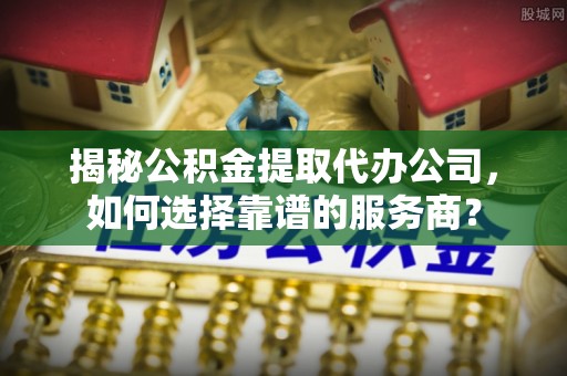 全方位揭秘公积金提取代办公司，如何选择靠谱的服务商？