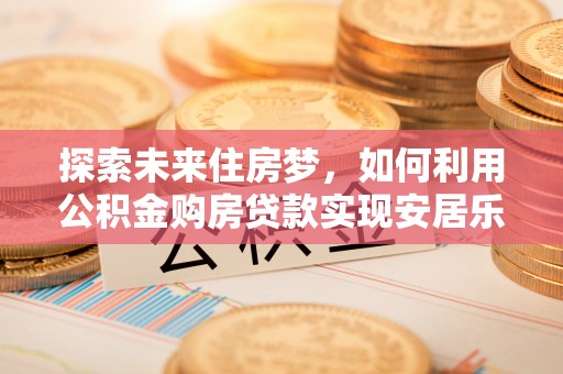 四川探索未来住房梦，如何利用公积金购房贷款实现安居乐业